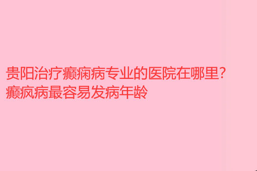 贵阳治疗癫痫病专业的医院在哪里 癫疯病*容易发病年龄